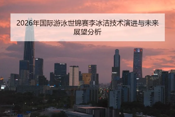 2026年国际游泳世锦赛李冰洁技术演进与未来展望分析