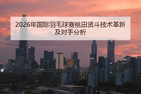 2026年国际羽毛球赛桃田贤斗技术革新及对手分析